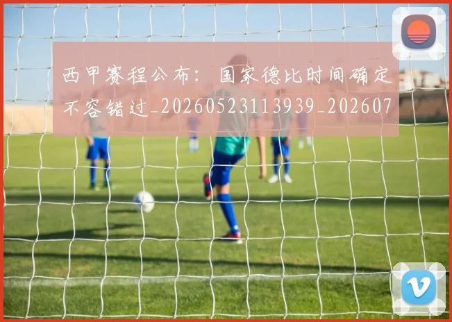 西甲赛程公布：国家德比时间确定不容错过_20260523113939_20260703181924
