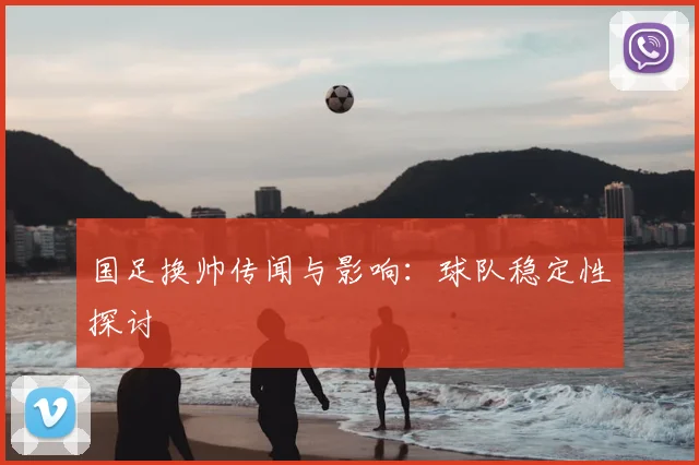 国足换帅传闻与影响：球队稳定性探讨