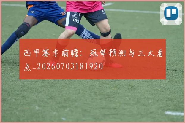 西甲赛季前瞻：冠军预测与三大看点_20260703181920