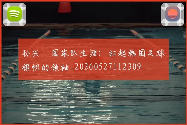 孙兴慜国家队生涯：扛起韩国足球旗帜的领袖_20260527112309