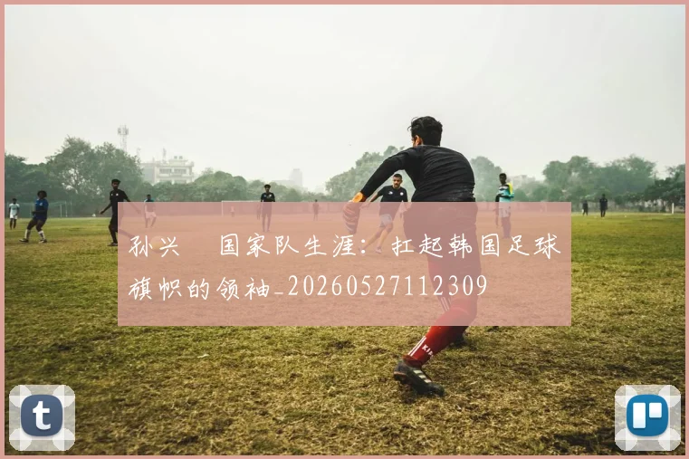 孙兴慜国家队生涯：扛起韩国足球旗帜的领袖_20260527112309
