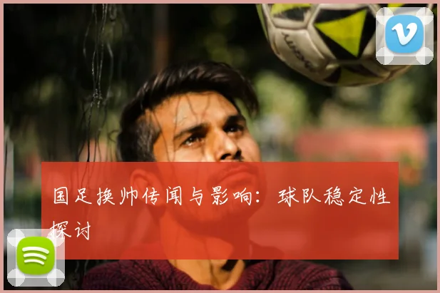国足换帅传闻与影响：球队稳定性探讨