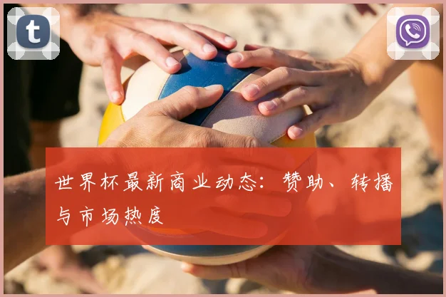 世界杯最新商业动态：赞助、转播与市场热度