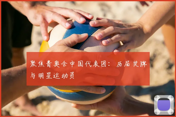 聚焦青奥会中国代表团：历届奖牌与明星运动员