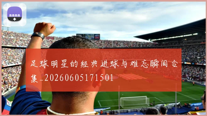 足球明星的经典进球与难忘瞬间合集_20260605171501