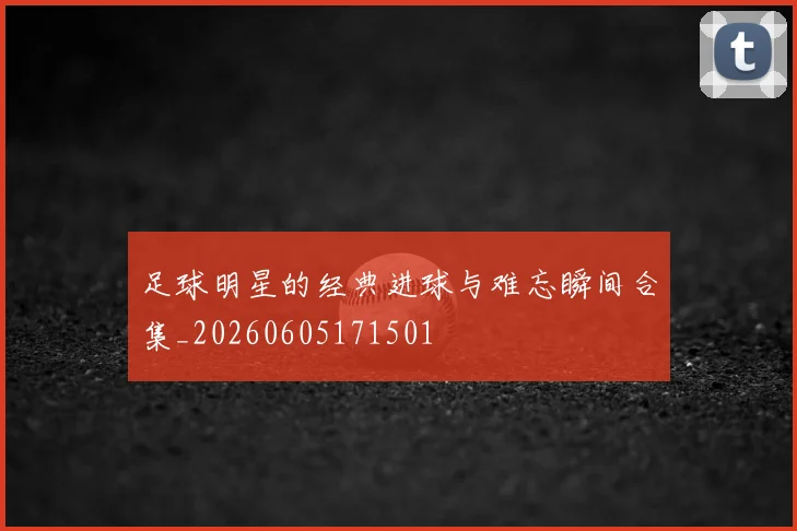 足球明星的经典进球与难忘瞬间合集_20260605171501